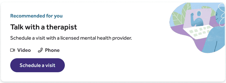 Screenshot of page with the following: Recommended for you. Talk with a therapist. Schedule a visit with a licensed mental health provider. Video and Phone icons. Schedule a visit button.